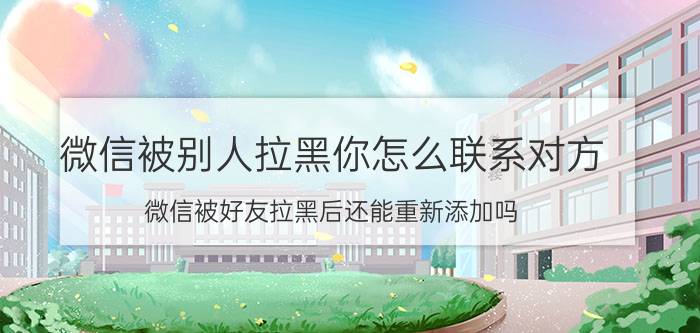 微信被别人拉黑你怎么联系对方 微信被好友拉黑后还能重新添加吗？